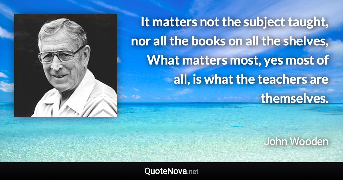 It matters not the subject taught, nor all the books on all the shelves, What matters most, yes most of all, is what the teachers are themselves. - John Wooden quote