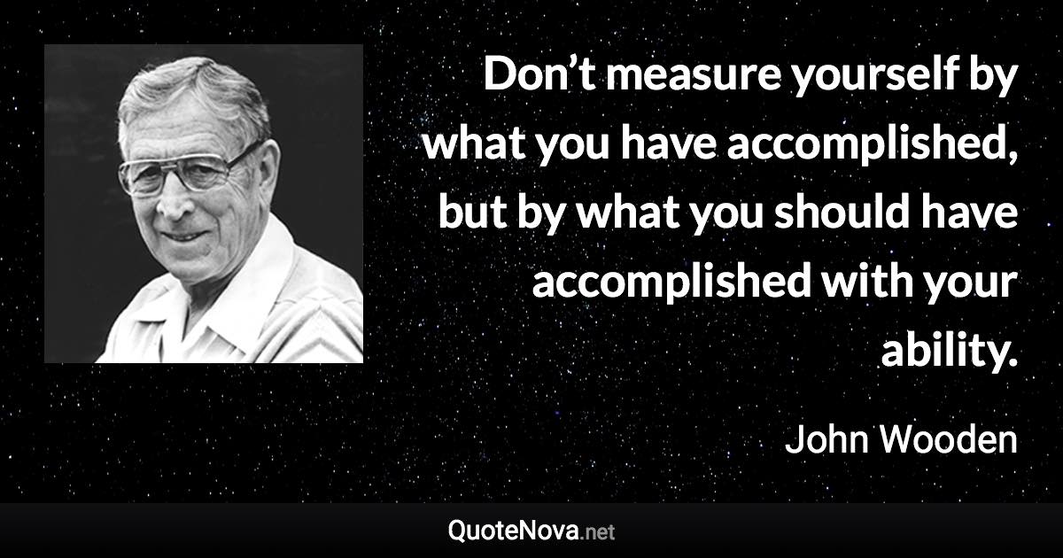 Don’t measure yourself by what you have accomplished, but by what you should have accomplished with your ability. - John Wooden quote