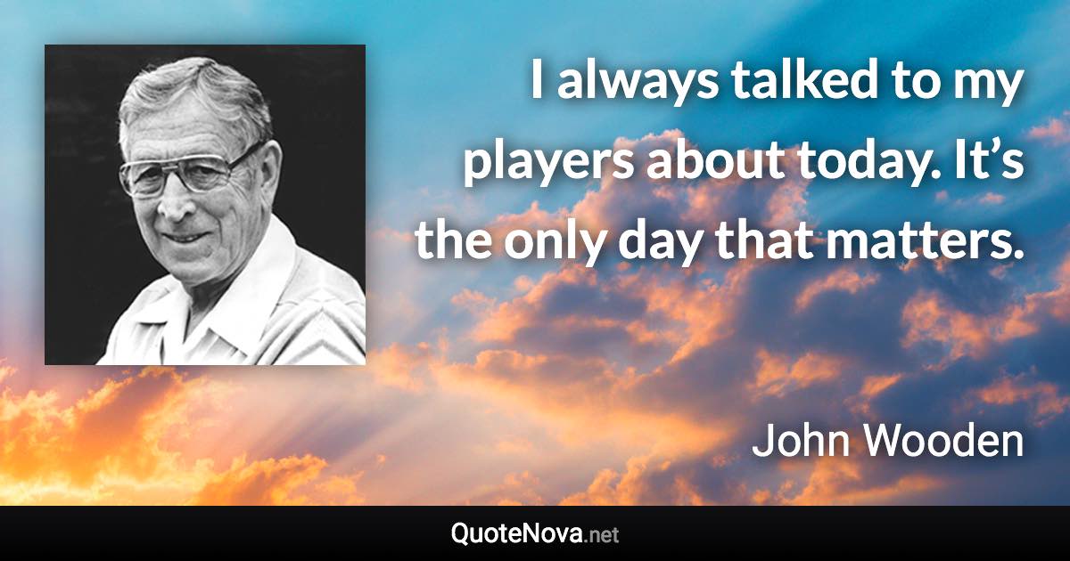 I always talked to my players about today. It’s the only day that matters. - John Wooden quote