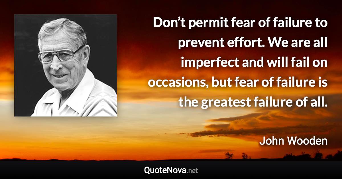 Don’t permit fear of failure to prevent effort. We are all imperfect and will fail on occasions, but fear of failure is the greatest failure of all. - John Wooden quote