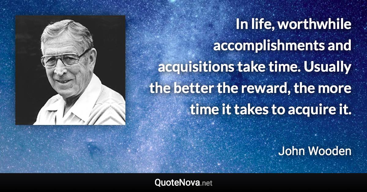 In life, worthwhile accomplishments and acquisitions take time. Usually the better the reward, the more time it takes to acquire it. - John Wooden quote