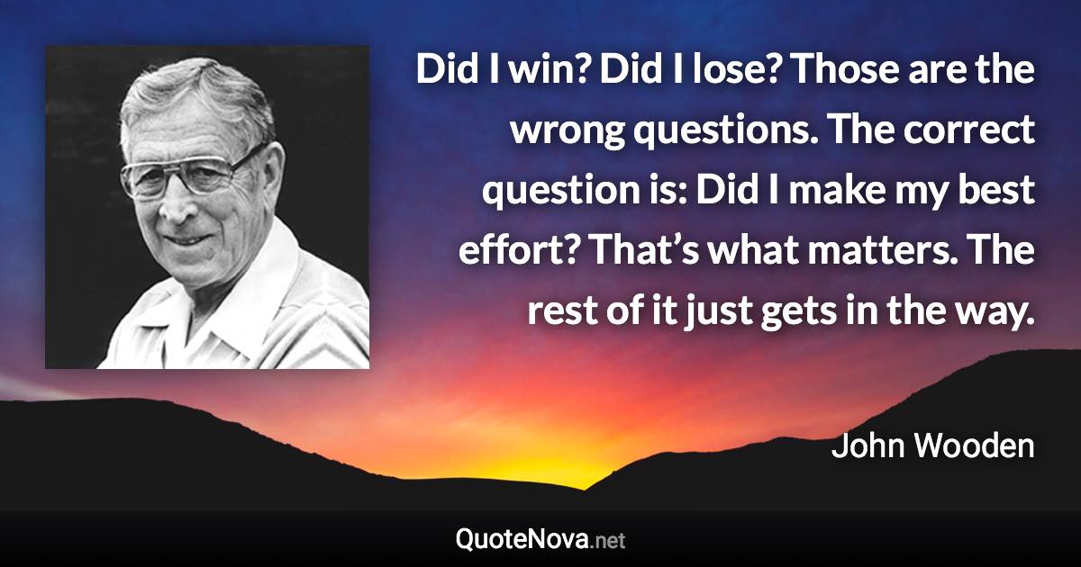 Did I win? Did I lose? Those are the wrong questions. The correct question is: Did I make my best effort? That’s what matters. The rest of it just gets in the way. - John Wooden quote