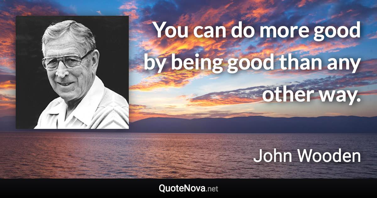 You can do more good by being good than any other way. - John Wooden quote