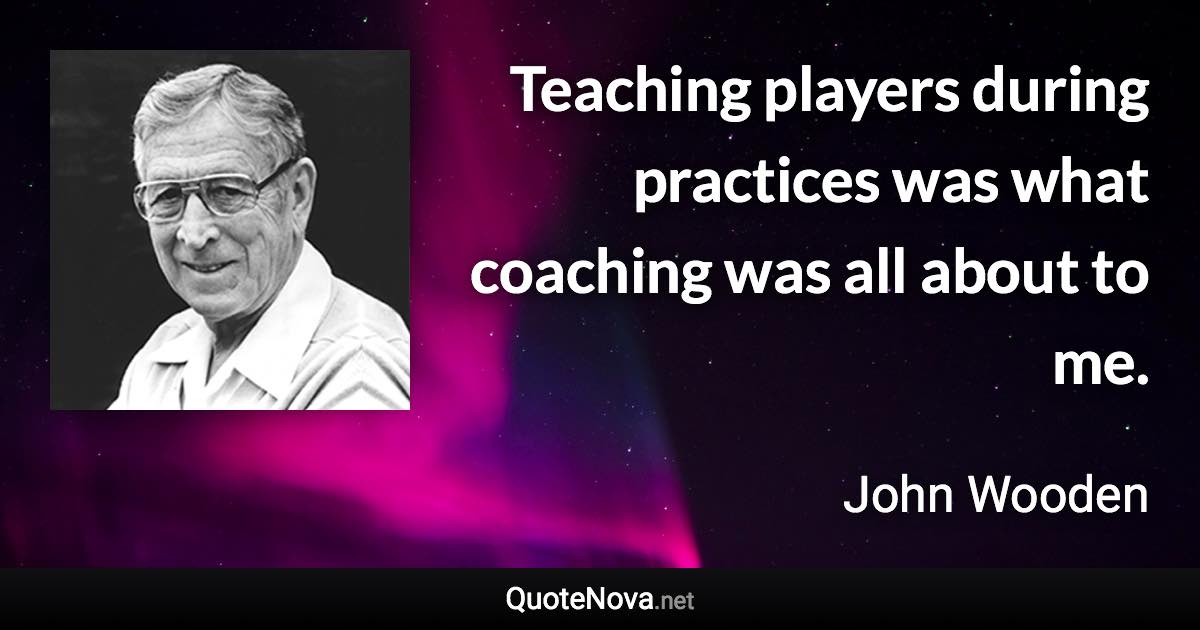 Teaching players during practices was what coaching was all about to me. - John Wooden quote