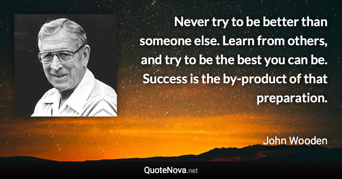 Never try to be better than someone else. Learn from others, and try to be the best you can be. Success is the by-product of that preparation. - John Wooden quote