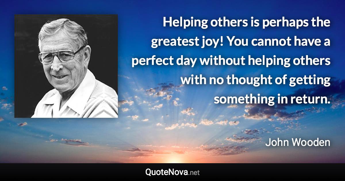 Helping others is perhaps the greatest joy! You cannot have a perfect day without helping others with no thought of getting something in return. - John Wooden quote