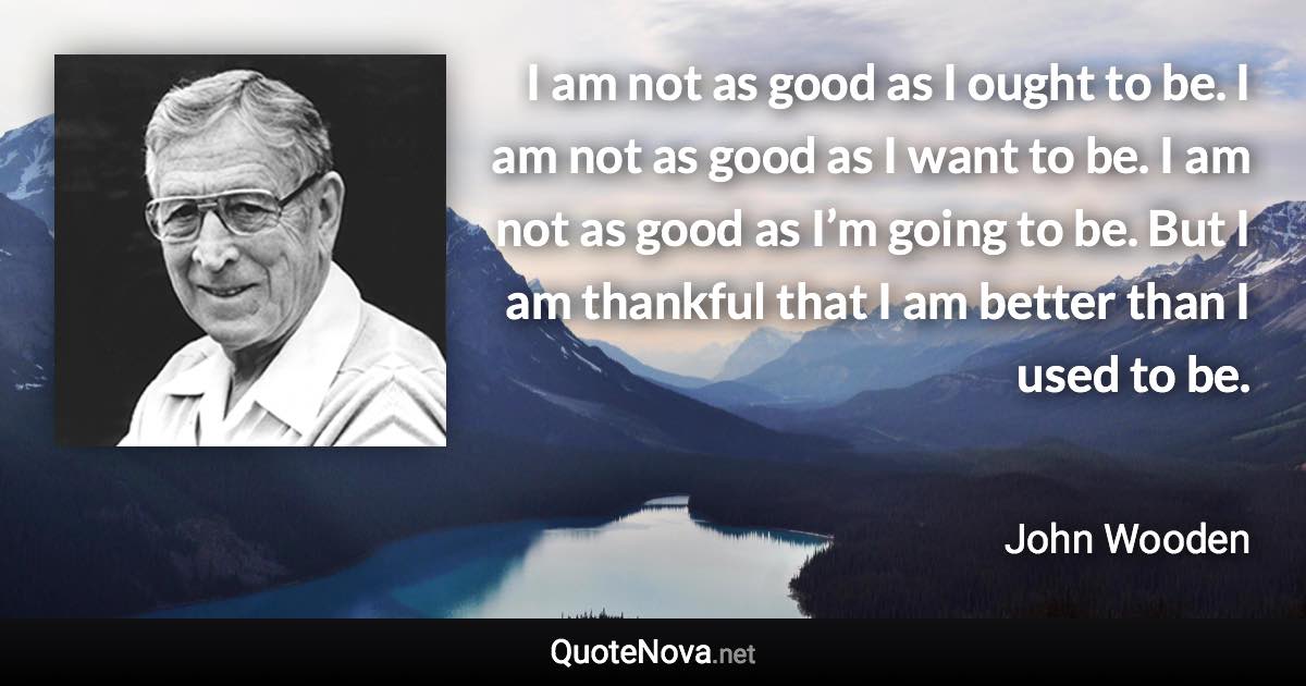 I am not as good as I ought to be. I am not as good as I want to be. I am not as good as I’m going to be. But I am thankful that I am better than I used to be. - John Wooden quote
