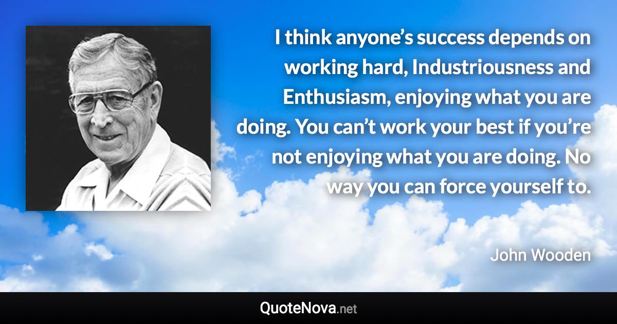 I think anyone’s success depends on working hard, Industriousness and Enthusiasm, enjoying what you are doing. You can’t work your best if you’re not enjoying what you are doing. No way you can force yourself to. - John Wooden quote