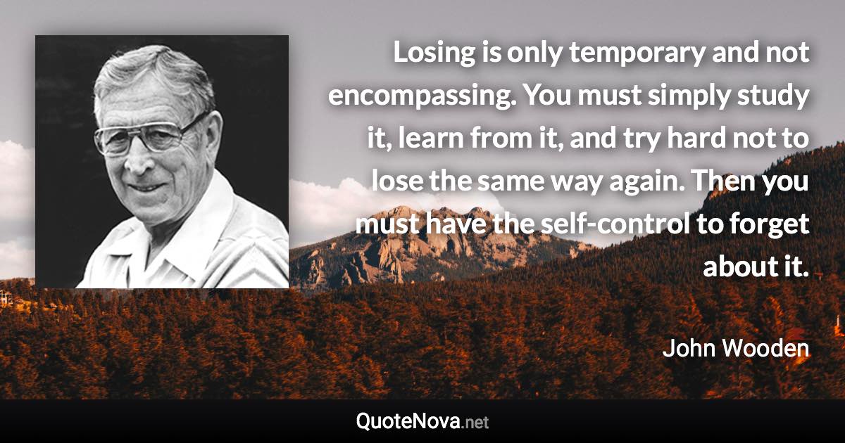 Losing is only temporary and not encompassing. You must simply study it, learn from it, and try hard not to lose the same way again. Then you must have the self-control to forget about it. - John Wooden quote