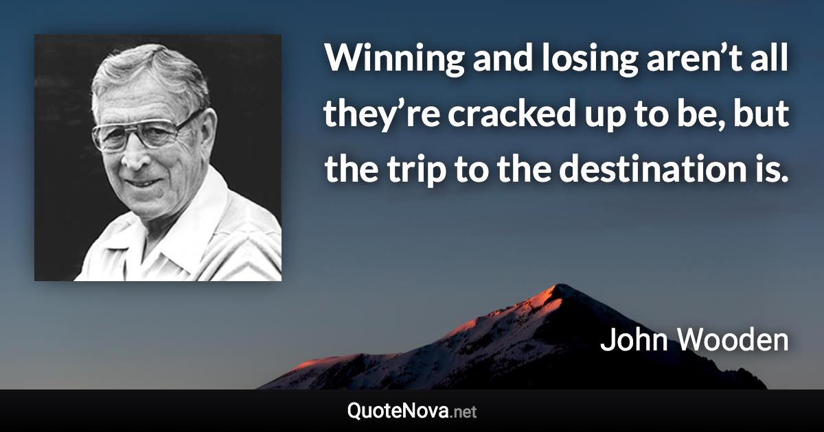 Winning and losing aren’t all they’re cracked up to be, but the trip to the destination is. - John Wooden quote