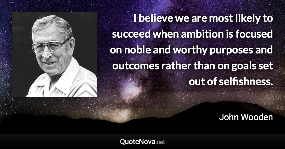 I believe we are most likely to succeed when ambition is focused on noble and worthy purposes and outcomes rather than on goals set out of selfishness. - John Wooden quote