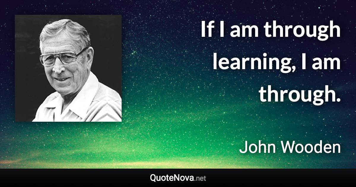 If I am through learning, I am through. - John Wooden quote