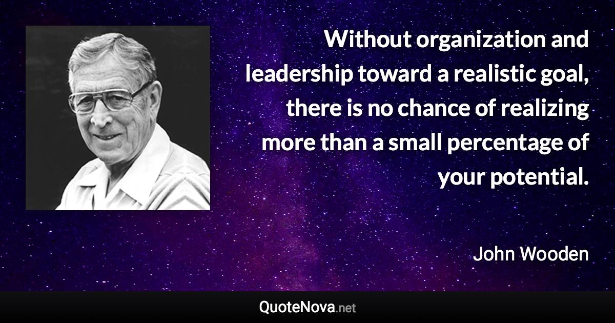 Without organization and leadership toward a realistic goal, there is no chance of realizing more than a small percentage of your potential. - John Wooden quote