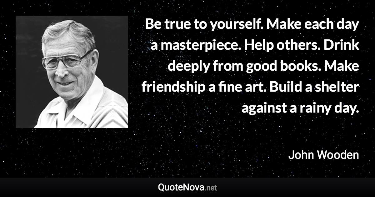 Be true to yourself. Make each day a masterpiece. Help others. Drink deeply from good books. Make friendship a fine art. Build a shelter against a rainy day. - John Wooden quote