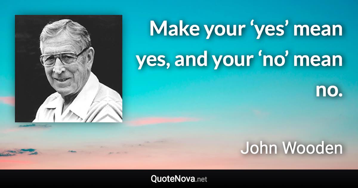 Make your ‘yes’ mean yes, and your ‘no’ mean no. - John Wooden quote