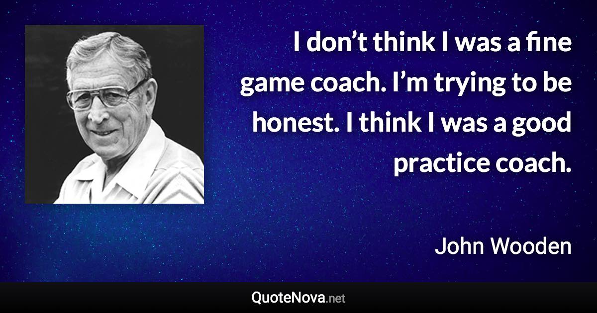 I don’t think I was a fine game coach. I’m trying to be honest. I think I was a good practice coach. - John Wooden quote