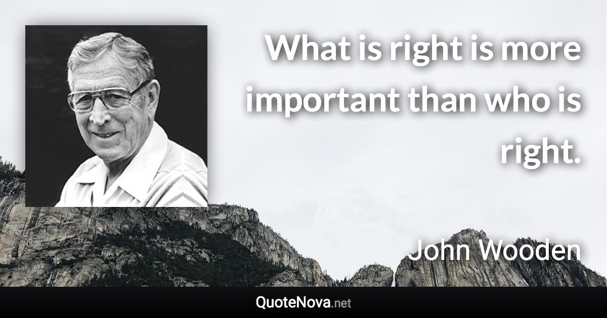 What is right is more important than who is right. - John Wooden quote