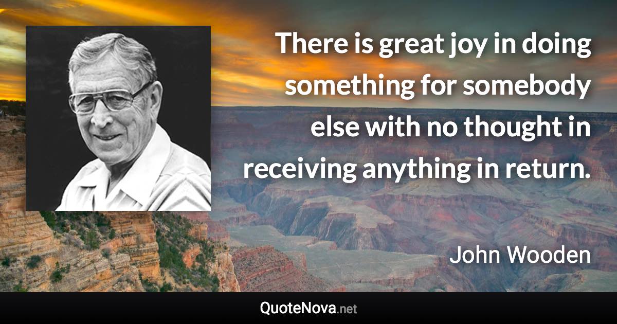 There is great joy in doing something for somebody else with no thought in receiving anything in return. - John Wooden quote