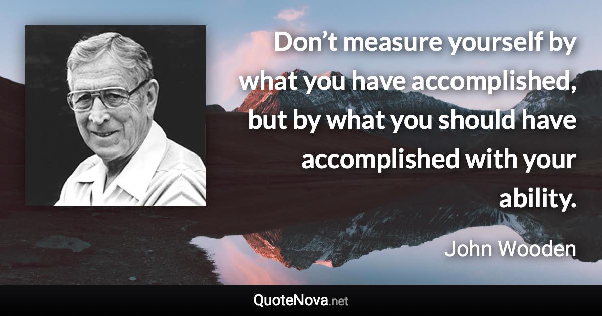 Don’t measure yourself by what you have accomplished, but by what you should have accomplished with your ability. - John Wooden quote