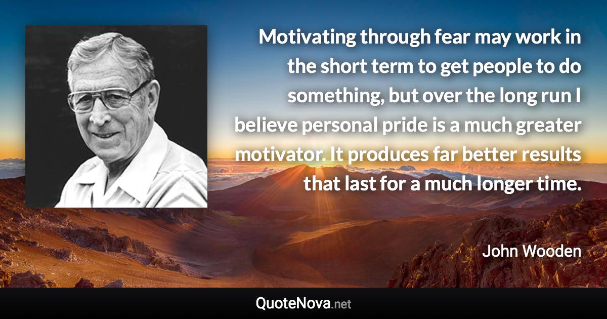 Motivating through fear may work in the short term to get people to do something, but over the long run I believe personal pride is a much greater motivator. It produces far better results that last for a much longer time. - John Wooden quote