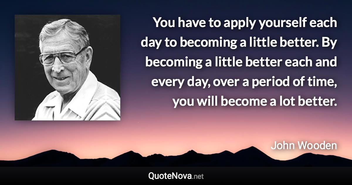 You have to apply yourself each day to becoming a little better. By becoming a little better each and every day, over a period of time, you will become a lot better. - John Wooden quote