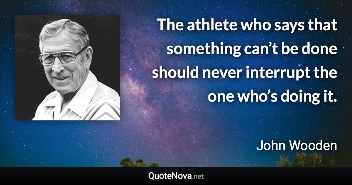 The athlete who says that something can’t be done should never interrupt the one who’s doing it. - John Wooden quote