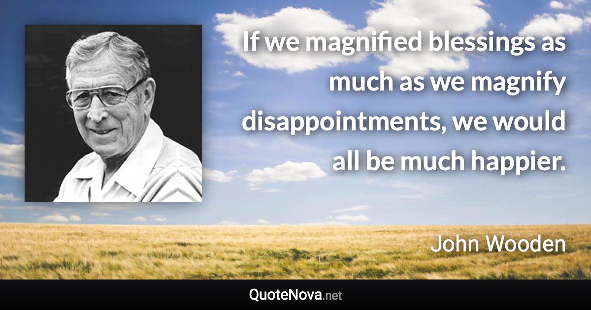 If we magnified blessings as much as we magnify disappointments, we would all be much happier. - John Wooden quote