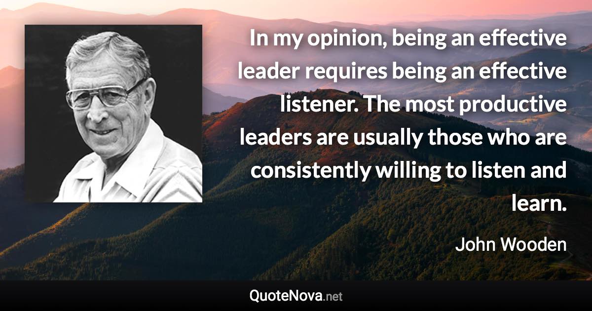 In my opinion, being an effective leader requires being an effective listener. The most productive leaders are usually those who are consistently willing to listen and learn. - John Wooden quote