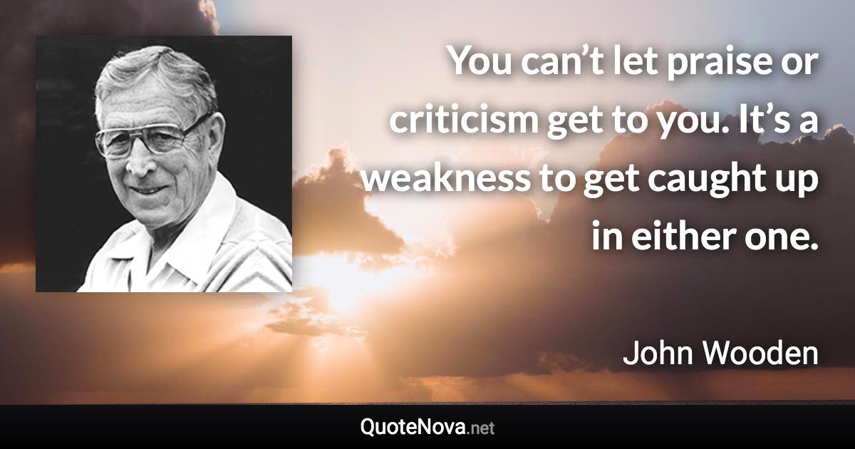 You can’t let praise or criticism get to you. It’s a weakness to get caught up in either one. - John Wooden quote