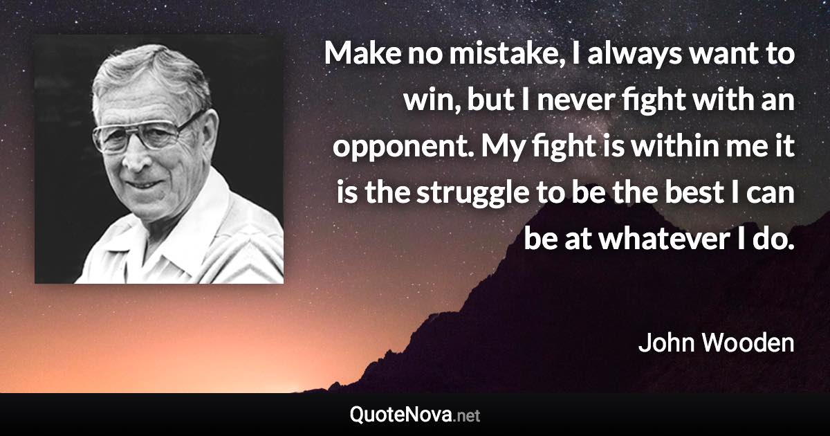 Make no mistake, I always want to win, but I never fight with an opponent. My fight is within me it is the struggle to be the best I can be at whatever I do. - John Wooden quote