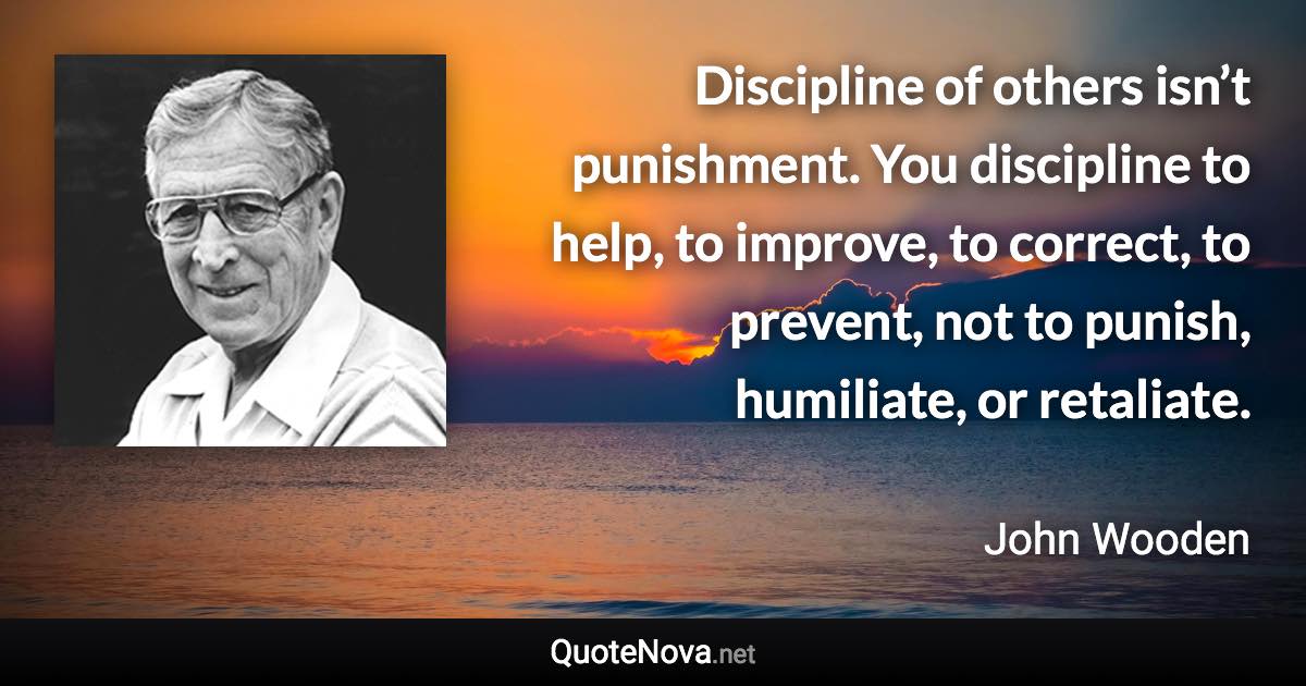 Discipline of others isn’t punishment. You discipline to help, to improve, to correct, to prevent, not to punish, humiliate, or retaliate. - John Wooden quote