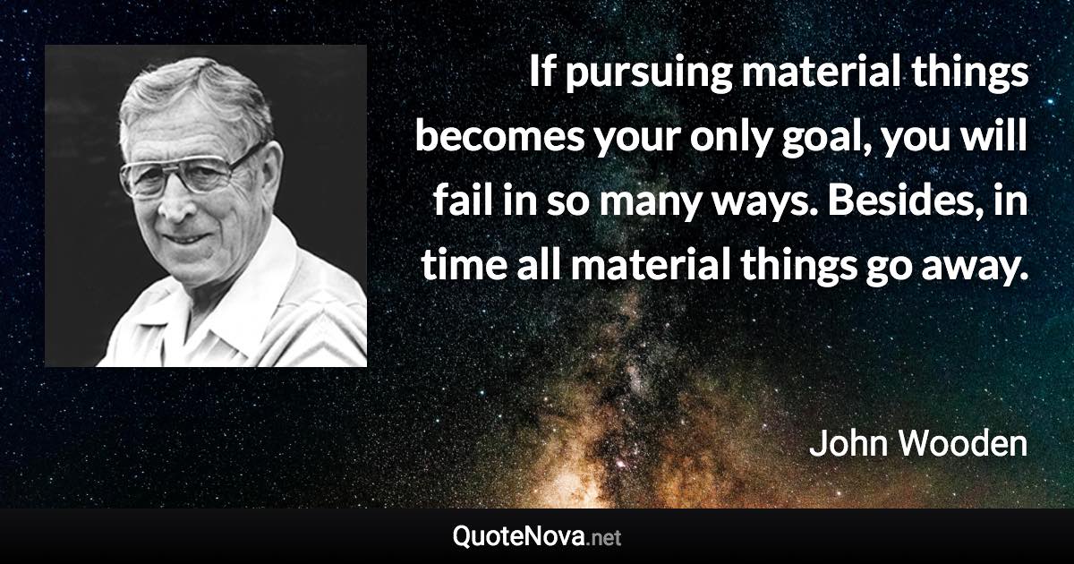 If pursuing material things becomes your only goal, you will fail in so many ways. Besides, in time all material things go away. - John Wooden quote