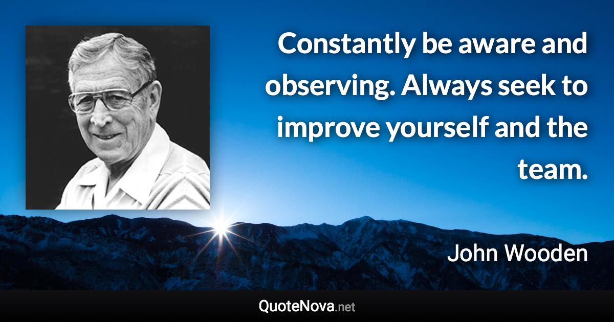 Constantly be aware and observing. Always seek to improve yourself and the team. - John Wooden quote