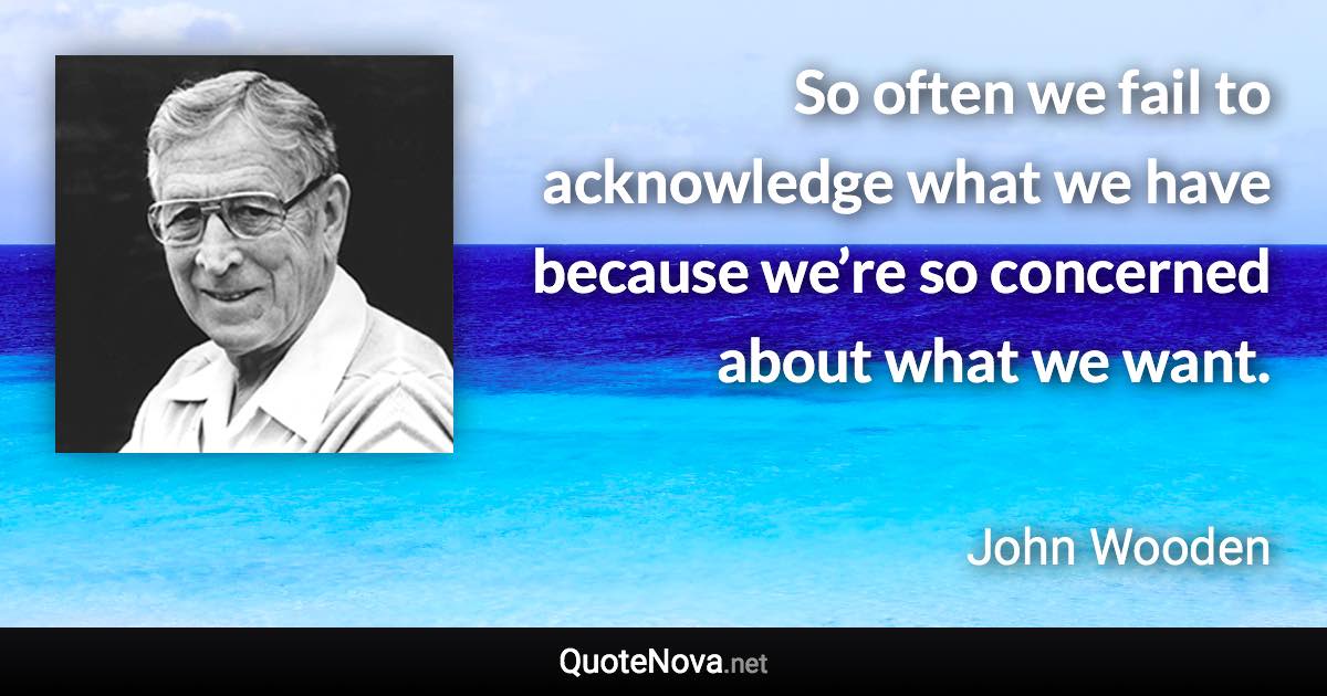 So often we fail to acknowledge what we have because we’re so concerned about what we want. - John Wooden quote