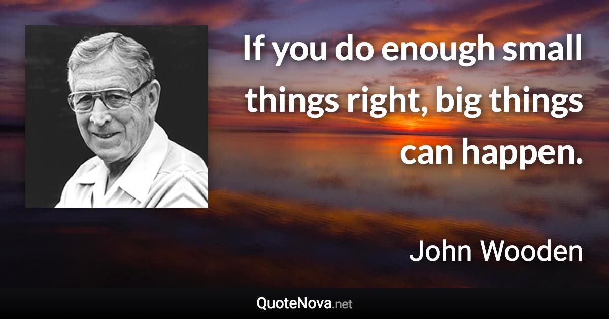If you do enough small things right, big things can happen. - John Wooden quote