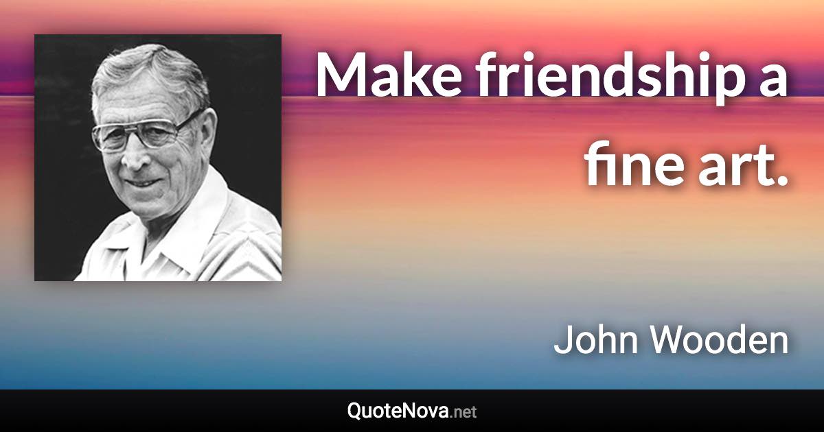 Make friendship a fine art. - John Wooden quote