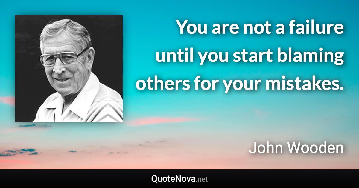 You are not a failure until you start blaming others for your mistakes. - John Wooden quote