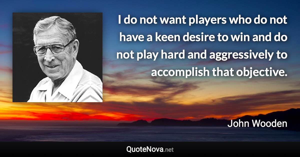 I do not want players who do not have a keen desire to win and do not play hard and aggressively to accomplish that objective. - John Wooden quote