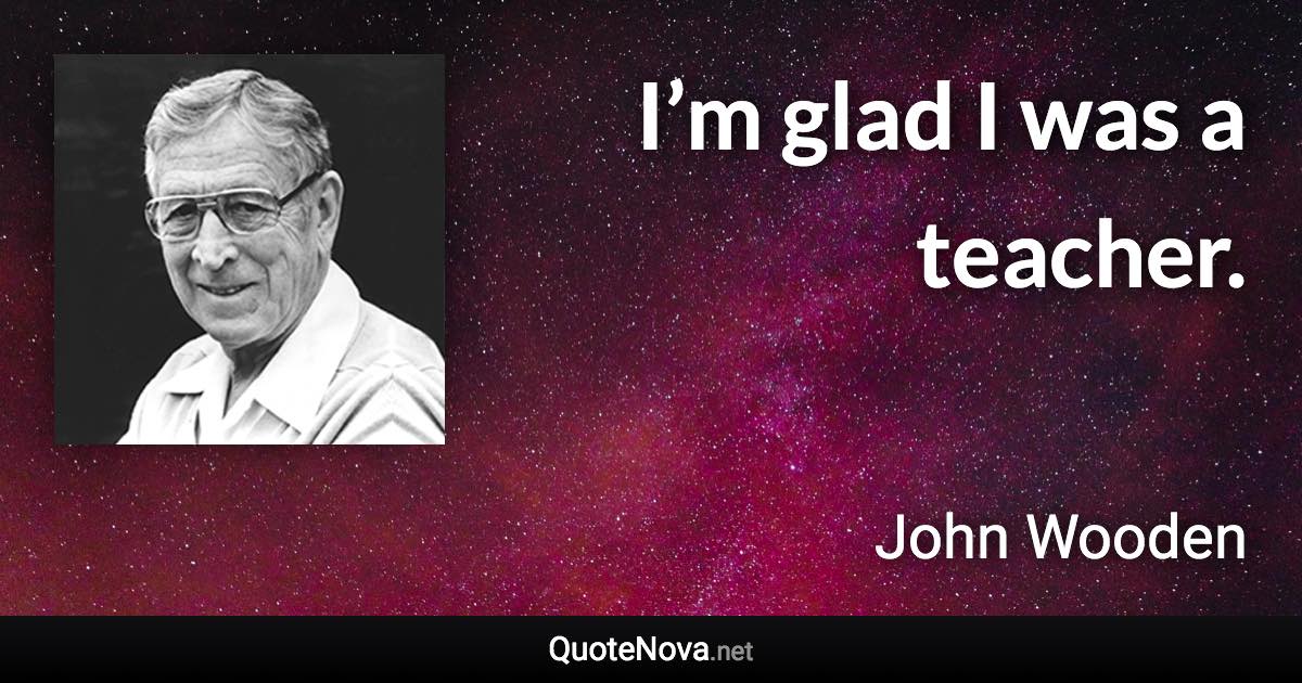 I’m glad I was a teacher. - John Wooden quote