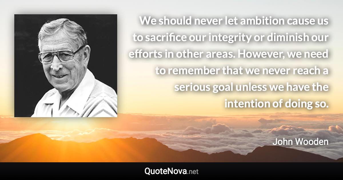 We should never let ambition cause us to sacrifice our integrity or diminish our efforts in other areas. However, we need to remember that we never reach a serious goal unless we have the intention of doing so. - John Wooden quote