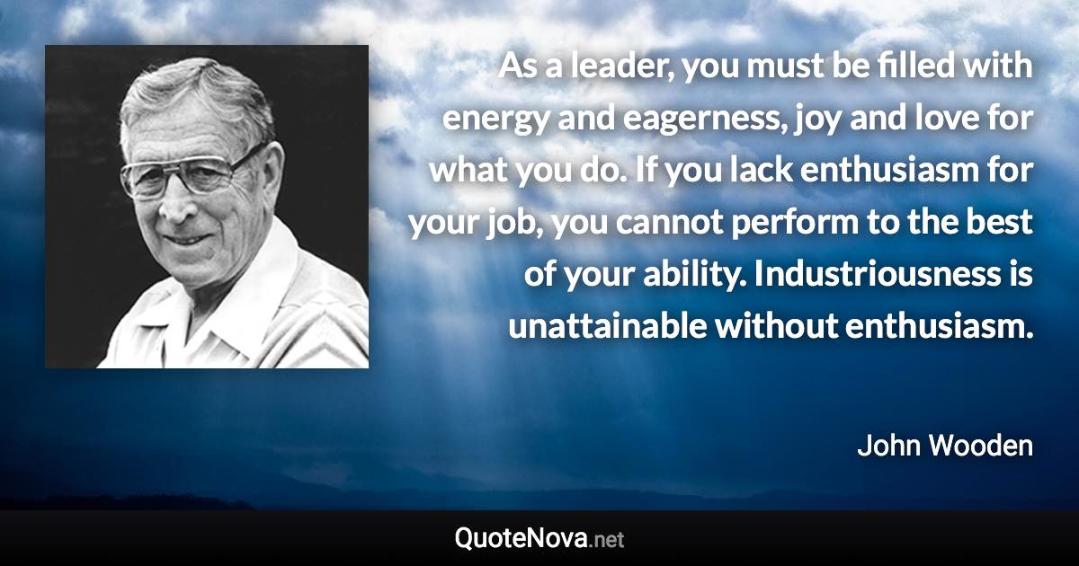 As a leader, you must be filled with energy and eagerness, joy and love for what you do. If you lack enthusiasm for your job, you cannot perform to the best of your ability. Industriousness is unattainable without enthusiasm. - John Wooden quote