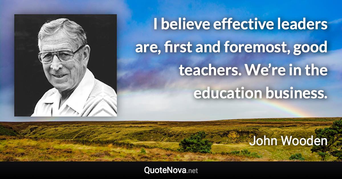 I believe effective leaders are, first and foremost, good teachers. We’re in the education business. - John Wooden quote