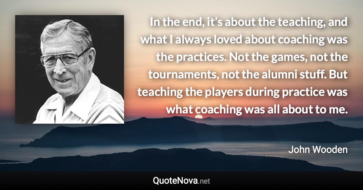 In the end, it’s about the teaching, and what I always loved about coaching was the practices. Not the games, not the tournaments, not the alumni stuff. But teaching the players during practice was what coaching was all about to me. - John Wooden quote