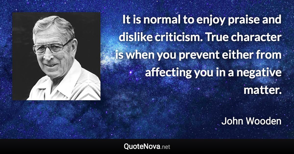 It is normal to enjoy praise and dislike criticism. True character is when you prevent either from affecting you in a negative matter. - John Wooden quote