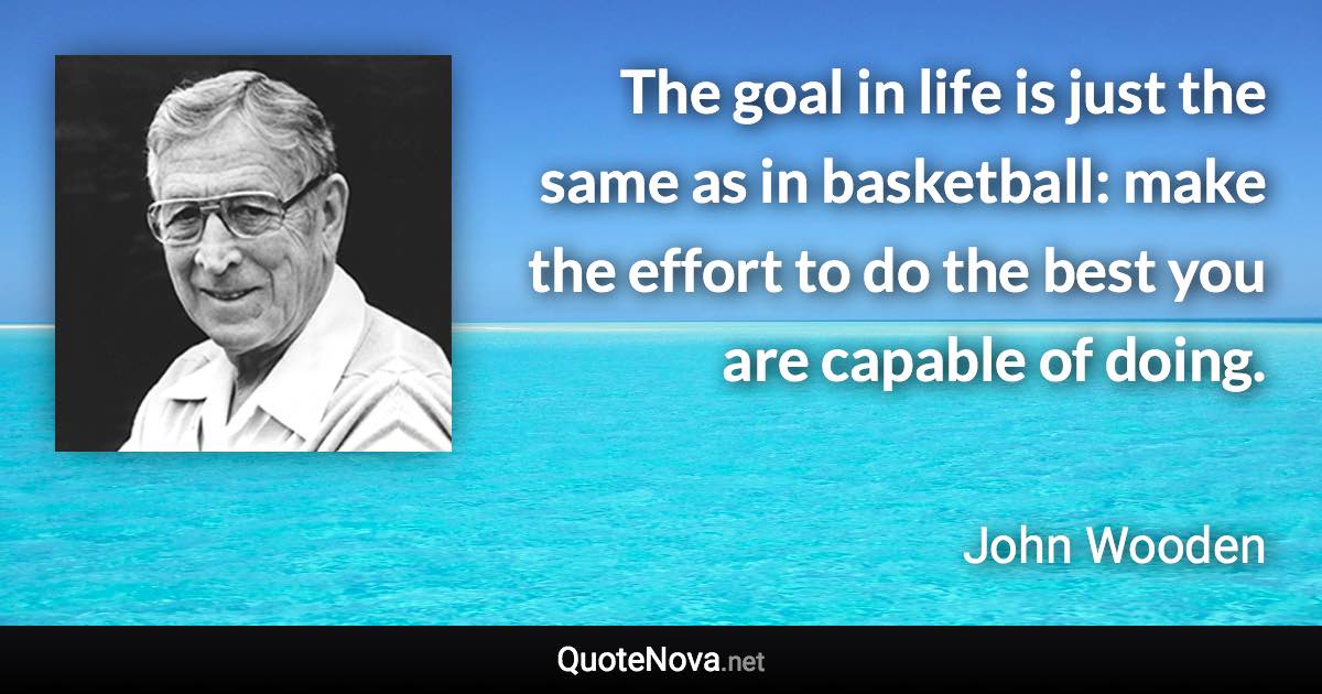 The goal in life is just the same as in basketball: make the effort to do the best you are capable of doing. - John Wooden quote