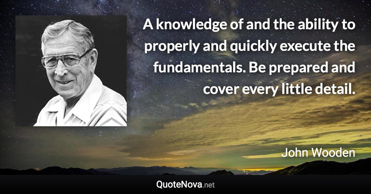 A knowledge of and the ability to properly and quickly execute the fundamentals. Be prepared and cover every little detail. - John Wooden quote