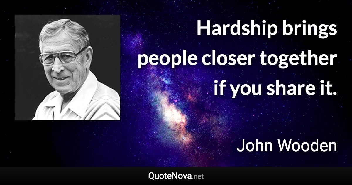 Hardship brings people closer together if you share it. - John Wooden quote