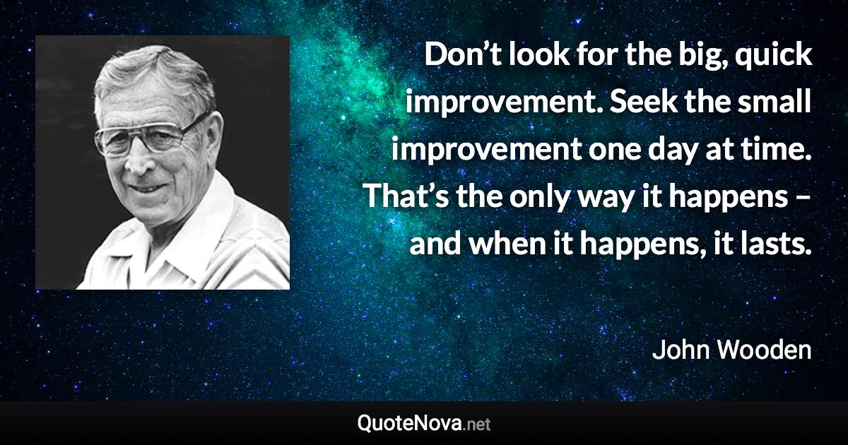 Don’t look for the big, quick improvement. Seek the small improvement one day at time. That’s the only way it happens – and when it happens, it lasts. - John Wooden quote