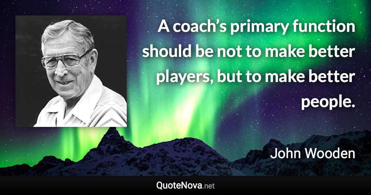 A coach’s primary function should be not to make better players, but to make better people. - John Wooden quote