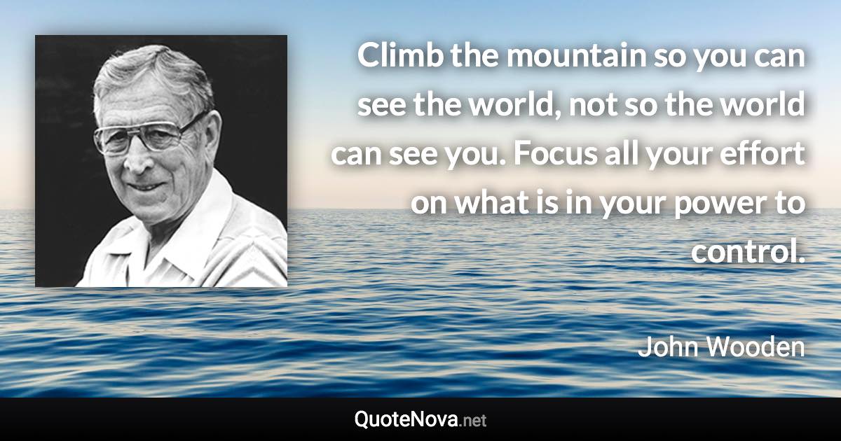 Climb the mountain so you can see the world, not so the world can see you. Focus all your effort on what is in your power to control. - John Wooden quote